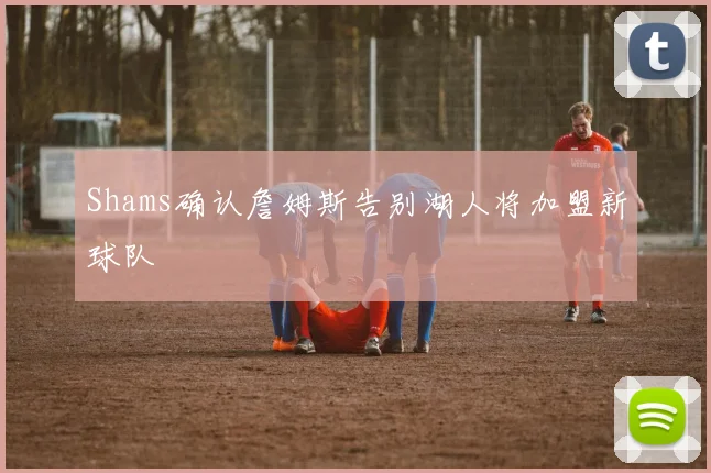 Shams确认詹姆斯告别湖人将加盟新球队